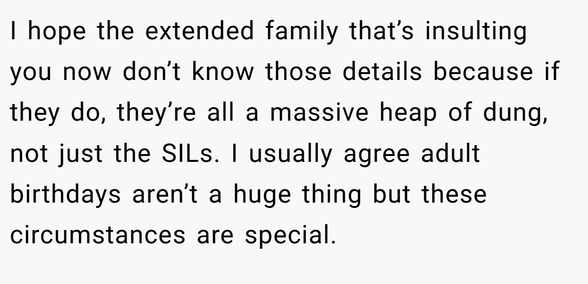 I hope the extended family that’s insulting you now don’t know those details because if they do, they’re all a massive heap of dung, not just the SILs. I usually agree adult birthdays aren’t a huge thing but these circumstances are special.