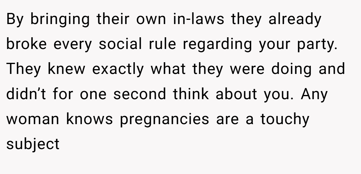 By bringing their own in-laws they already broke every social rule regarding your party. They knew exactly what they were doing and didn’t for one second think about you. Any woman knows pregnancies are a touchy subject