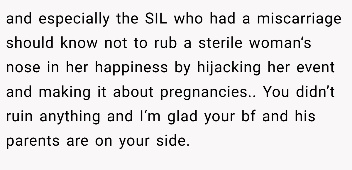 and especially the SIL who had a miscarriage should know not to rub a sterile woman‘s nose in her happiness by hijacking her event and making it about pregnancies.. You didn’t ruin anything and I‘m glad your bf and his parents are on your side.