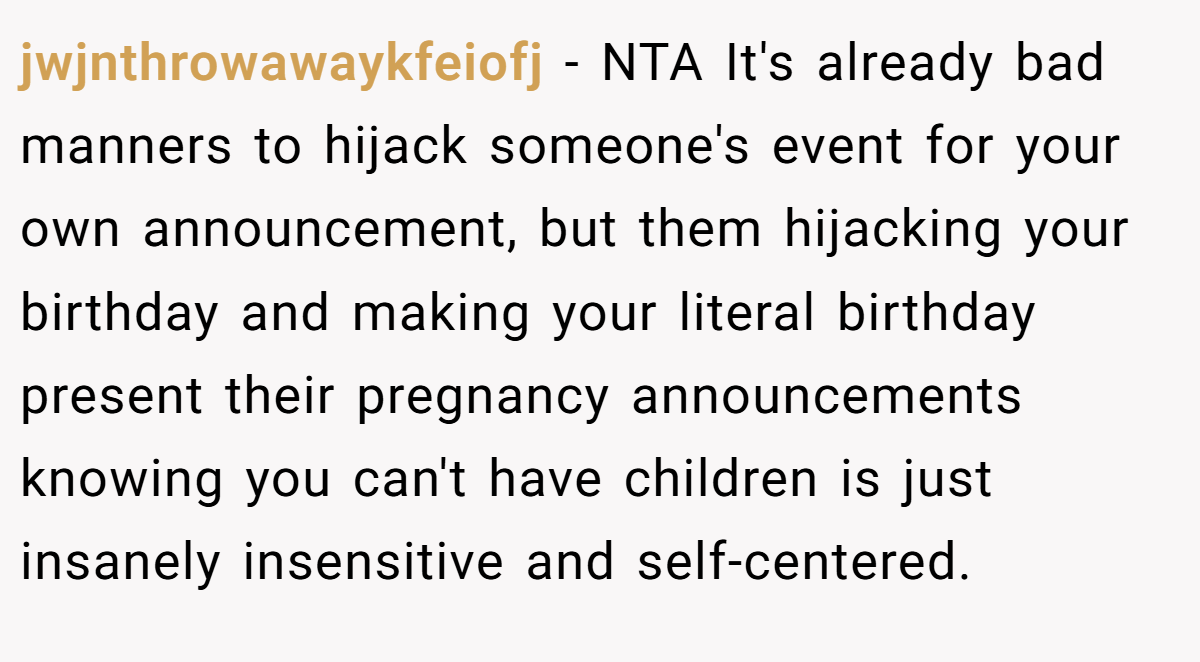 jwjnthrowawaykfeiofj − NTA It's already bad manners to hijack someone's event for your own announcement, but them hijacking your birthday and making your literal birthday present their pregnancy announcements knowing you can't have children is just insanely insensitive and self-centered.