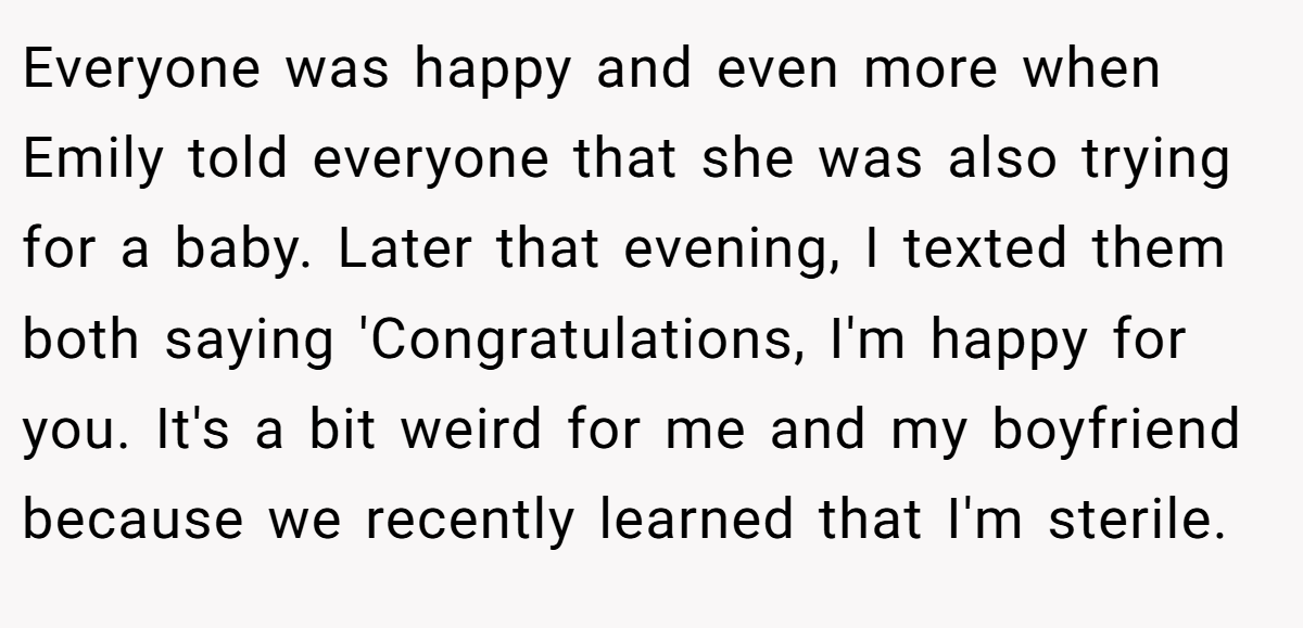 Everyone was happy and even more when Emily told everyone that she was also trying for a baby. Later that evening, I texted them both saying 'Congratulations, I'm happy for you. It's a bit weird for me and my boyfriend because we recently learned that I'm sterile.