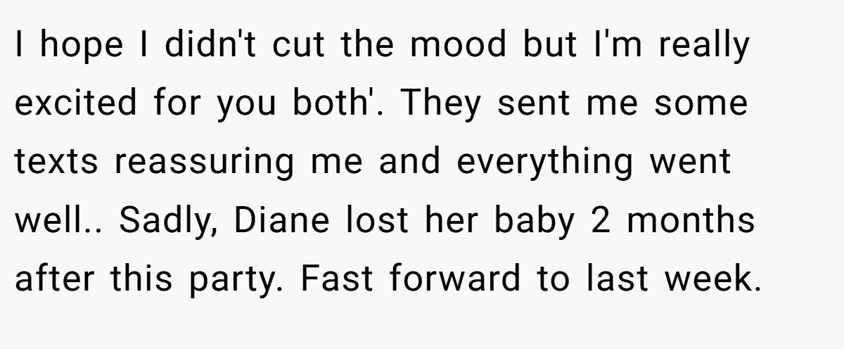 I hope I didn't cut the mood but I'm really excited for you both'. They sent me some texts reassuring me and everything went well.. Sadly, Diane lost her baby 2 months after this party. Fast forward to last week.