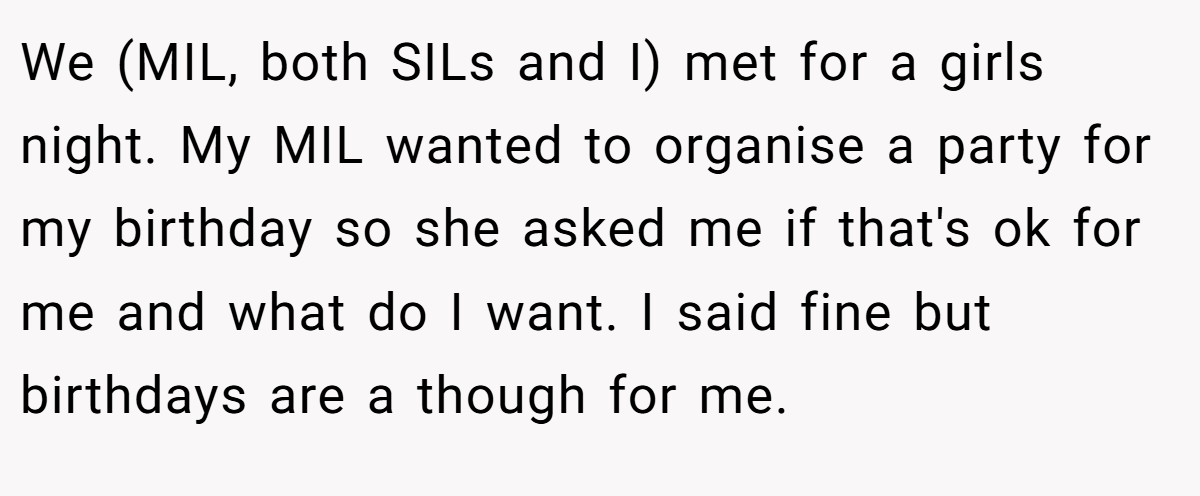 We (MIL, both SILs and I) met for a girls night. My MIL wanted to organise a party for my birthday so she asked me if that's ok for me and what do I want. I said fine but birthdays are a though for me.