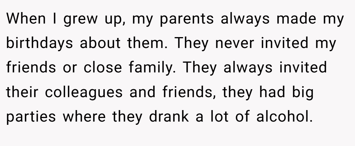 When I grew up, my parents always made my birthdays about them. They never invited my friends or close family. They always invited their colleagues and friends, they had big parties where they drank a lot of alcohol.