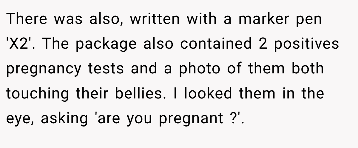 There was also, written with a marker pen 'X2'. The package also contained 2 positives pregnancy tests and a photo of them both touching their bellies. I looked them in the eye, asking 'are you pregnant ?'.