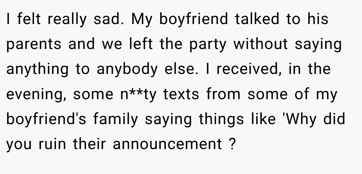 I felt really sad. My boyfriend talked to his parents and we left the party without saying anything to anybody else. I received, in the evening, some n**ty texts from some of my boyfriend's family saying things like 'Why did you ruin their announcement ?