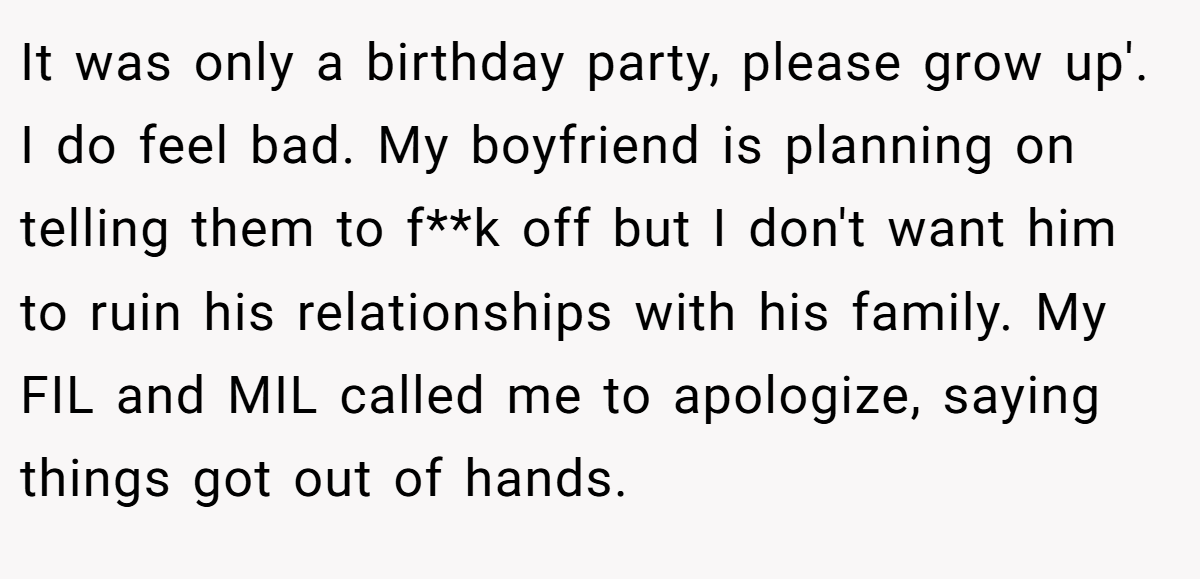It was only a birthday party, please grow up'. I do feel bad. My boyfriend is planning on telling them to f**k off but I don't want him to ruin his relationships with his family. My FIL and MIL called me to apologize, saying things got out of hands.