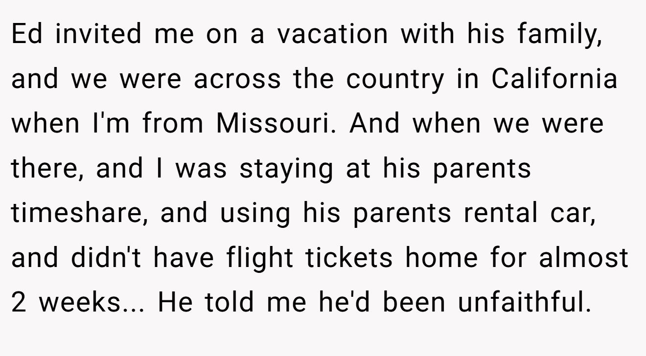 Ed invited me on a vacation with his family, and we were across the country in California when I'm from Missouri. And when we were there, and I was staying at his parents timeshare, and using his parents rental car, and didn't have flight tickets home for almost 2 weeks... He told me he'd been unfaithful.