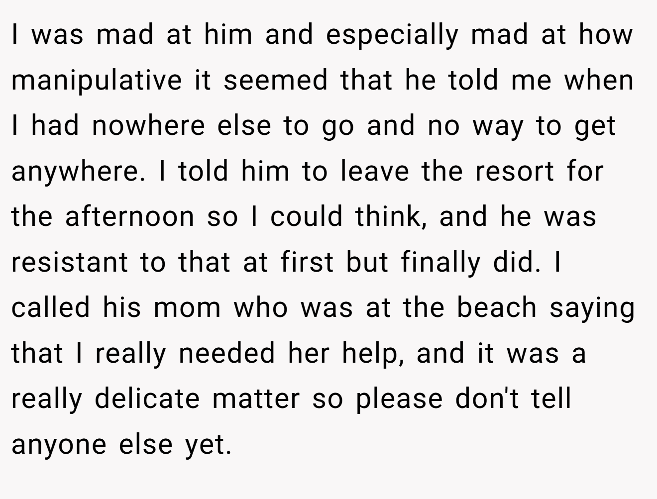 I was mad at him and especially mad at how manipulative it seemed that he told me when I had nowhere else to go and no way to get anywhere. I told him to leave the resort for the afternoon so I could think, and he was resistant to that at first but finally did. I called his mom who was at the beach saying that I really needed her help, and it was a really delicate matter so please don't tell anyone else yet.