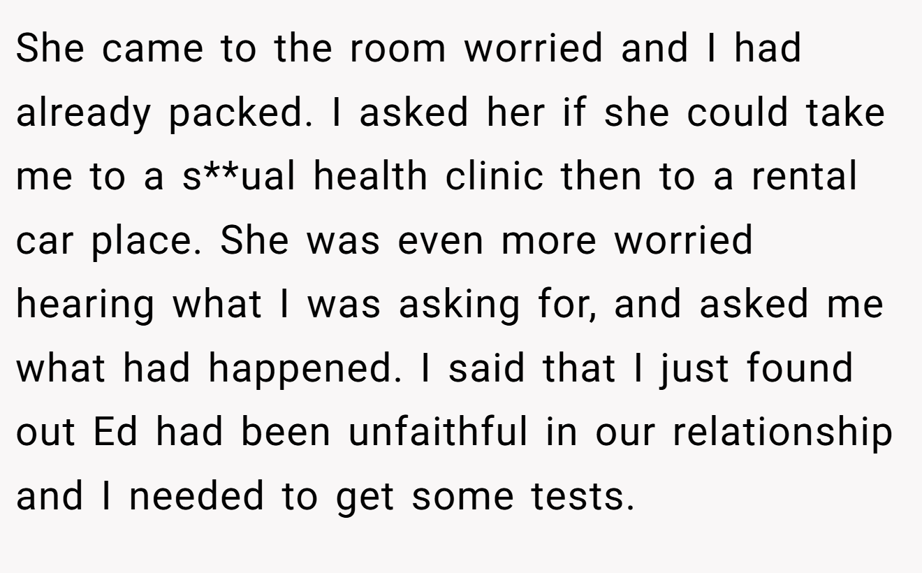 She came to the room worried and I had already packed. I asked her if she could take me to a s**ual health clinic then to a rental car place. She was even more worried hearing what I was asking for, and asked me what had happened. I said that I just found out Ed had been unfaithful in our relationship and I needed to get some tests.