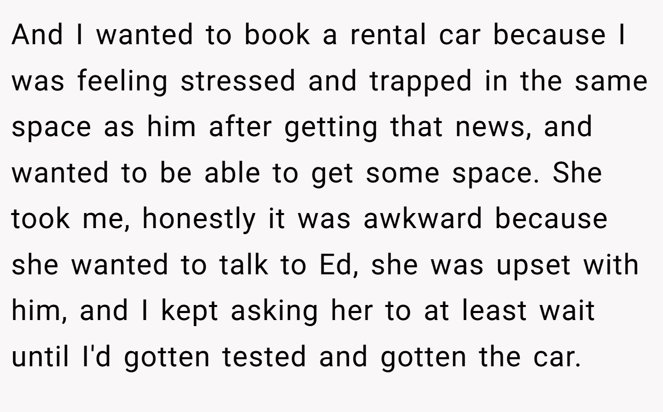 And I wanted to book a rental car because I was feeling stressed and trapped in the same space as him after getting that news, and wanted to be able to get some space. She took me, honestly it was awkward because she wanted to talk to Ed, she was upset with him, and I kept asking her to at least wait until I'd gotten tested and gotten the car.