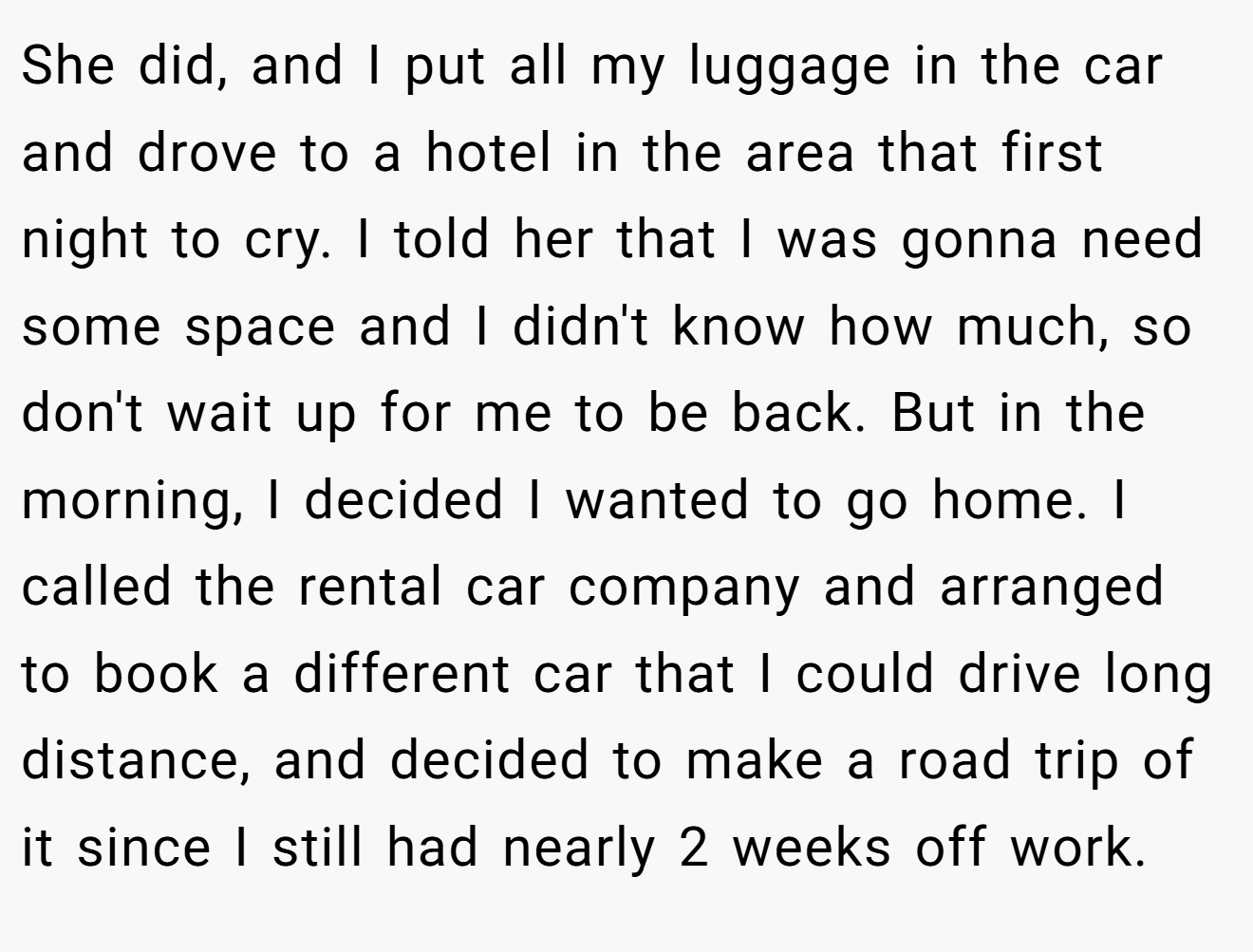 She did, and I put all my luggage in the car and drove to a hotel in the area that first night to cry. I told her that I was gonna need some space and I didn't know how much, so don't wait up for me to be back. But in the morning, I decided I wanted to go home. I called the rental car company and arranged to book a different car that I could drive long distance, and decided to make a road trip of it since I still had nearly 2 weeks off work.