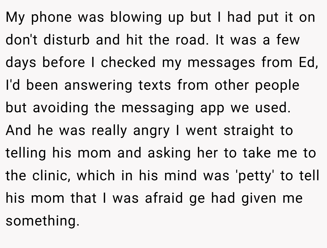 My phone was blowing up but I had put it on don't disturb and hit the road. It was a few days before I checked my messages from Ed, I'd been answering texts from other people but avoiding the messaging app we used. And he was really angry I went straight to telling his mom and asking her to take me to the clinic, which in his mind was 'petty' to tell his mom that I was afraid ge had given me something.