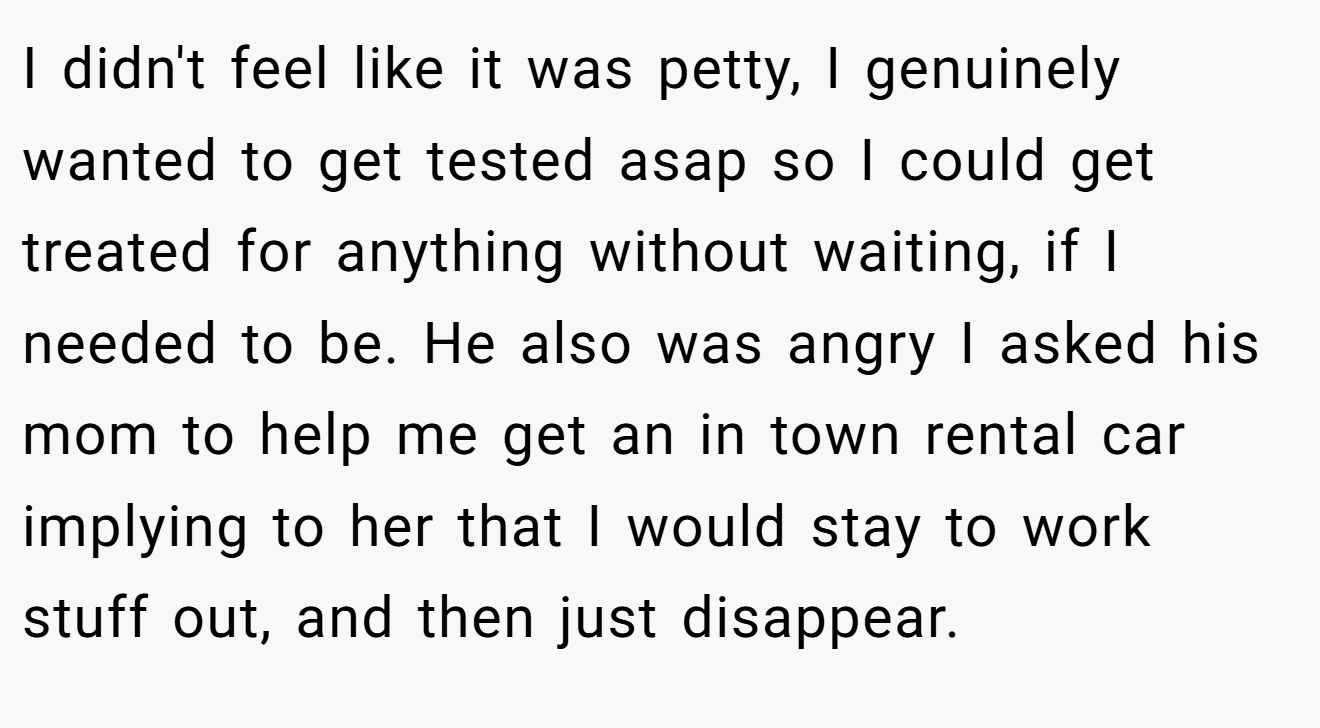 I didn't feel like it was petty, I genuinely wanted to get tested asap so I could get treated for anything without waiting, if I needed to be. He also was angry I asked his mom to help me get an in town rental car implying to her that I would stay to work stuff out, and then just disappear.