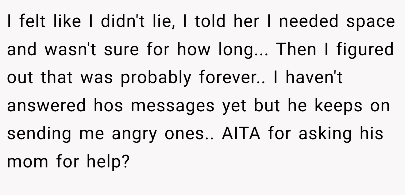 I felt like I didn't lie, I told her I needed space and wasn't sure for how long... Then I figured out that was probably forever.. I haven't answered hos messages yet but he keeps on sending me angry ones.. AITA for asking his mom for help?