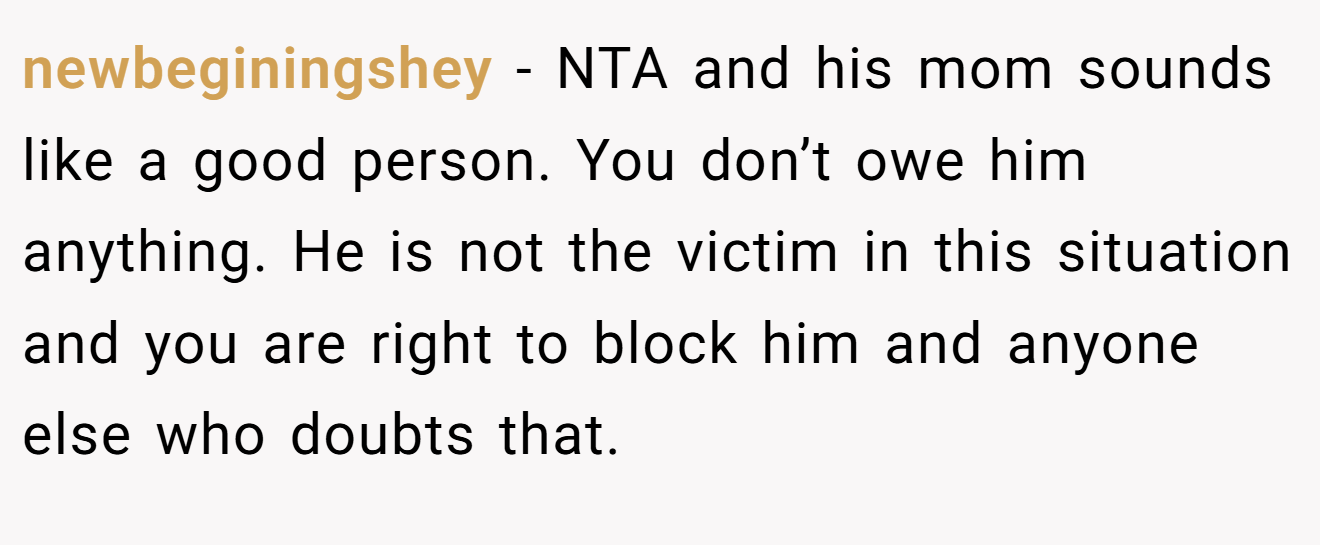 newbeginingshey - NTA and his mom sounds like a good person. You don’t owe him anything. He is not the victim in this situation and you are right to block him and anyone else who doubts that.