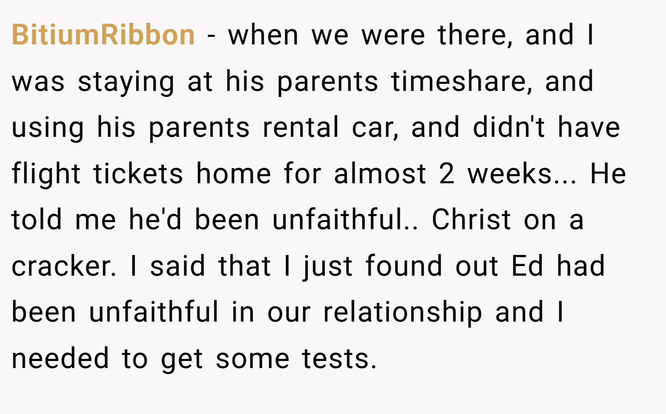 BitiumRibbon - when we were there, and I was staying at his parents timeshare, and using his parents rental car, and didn't have flight tickets home for almost 2 weeks... He told me he'd been unfaithful.. Christ on a cracker. I said that I just found out Ed had been unfaithful in our relationship and I needed to get some tests.