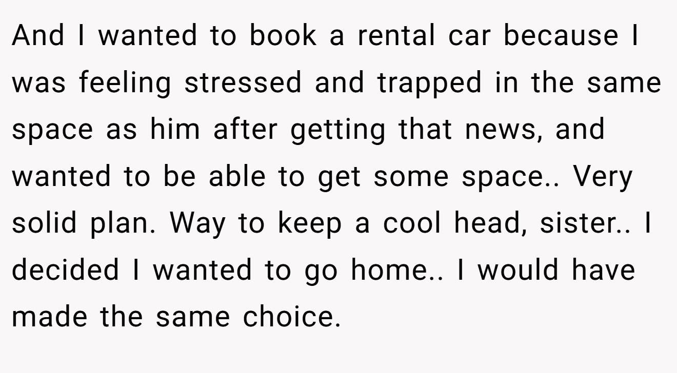 And I wanted to book a rental car because I was feeling stressed and trapped in the same space as him after getting that news, and wanted to be able to get some space.. Very solid plan. Way to keep a cool head, sister.. I decided I wanted to go home.. I would have made the same choice.
