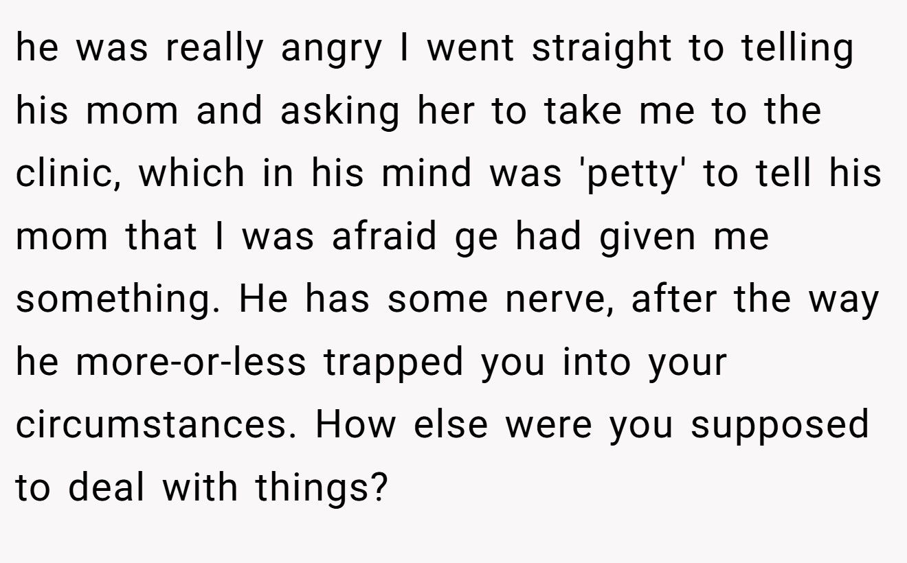 he was really angry I went straight to telling his mom and asking her to take me to the clinic, which in his mind was 'petty' to tell his mom that I was afraid ge had given me something. He has some nerve, after the way he more-or-less trapped you into your circumstances. How else were you supposed to deal with things?