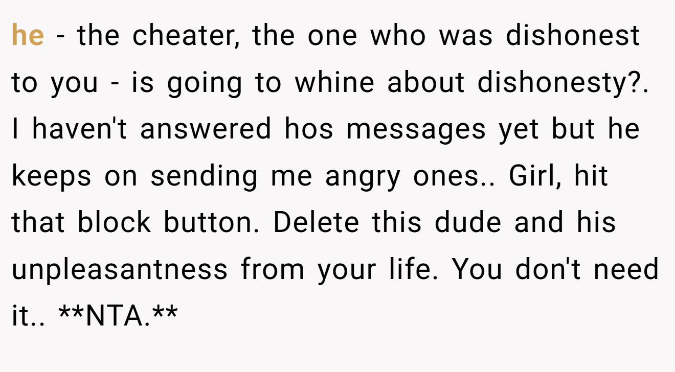 he - the cheater, the one who was dishonest to you - is going to whine about dishonesty?. I haven't answered hos messages yet but he keeps on sending me angry ones.. Girl, hit that block button. Delete this dude and his unpleasantness from your life. You don't need it.. **NTA.**