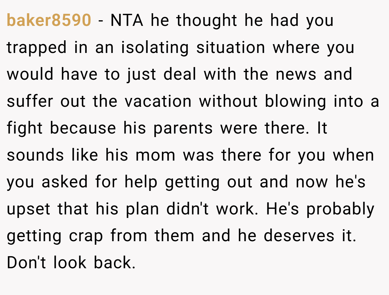 baker8590 - NTA he thought he had you trapped in an isolating situation where you would have to just deal with the news and suffer out the vacation without blowing into a fight because his parents were there. It sounds like his mom was there for you when you asked for help getting out and now he's upset that his plan didn't work. He's probably getting crap from them and he deserves it. Don't look back.