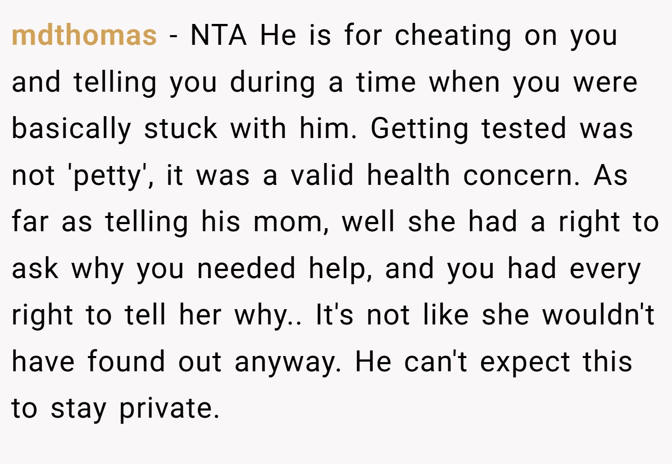 mdthomas - NTA He is for cheating on you and telling you during a time when you were basically stuck with him. Getting tested was not 'petty', it was a valid health concern. As far as telling his mom, well she had a right to ask why you needed help, and you had every right to tell her why.. It's not like she wouldn't have found out anyway. He can't expect this to stay private.