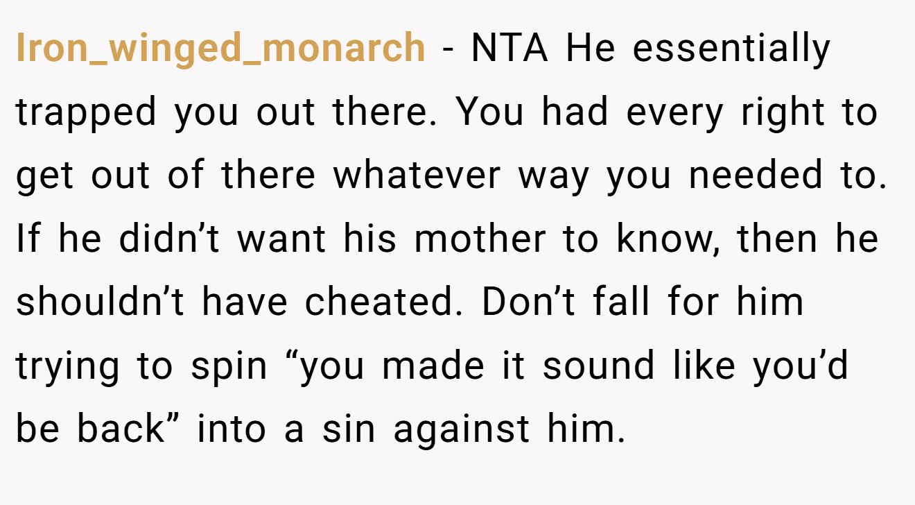Iron_winged_monarch - NTA He essentially trapped you out there. You had every right to get out of there whatever way you needed to. If he didn’t want his mother to know, then he shouldn’t have cheated. Don’t fall for him trying to spin “you made it sound like you’d be back” into a sin against him.