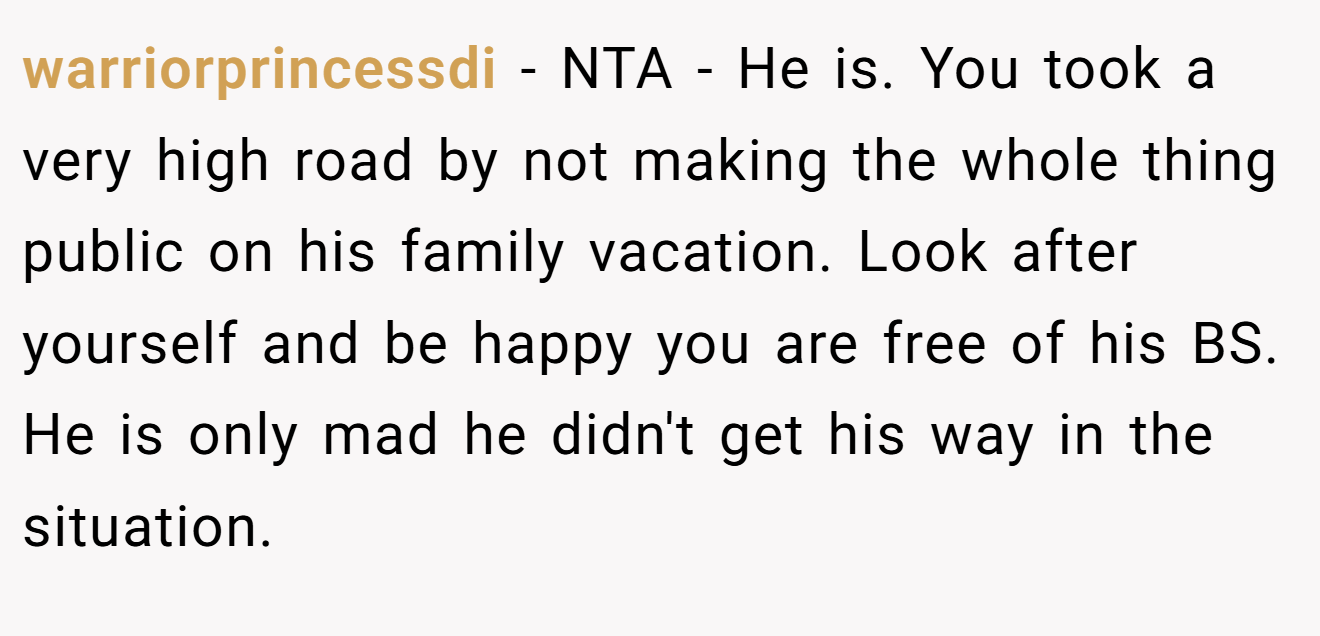 warriorprincessdi - NTA - He is. You took a very high road by not making the whole thing public on his family vacation. Look after yourself and be happy you are free of his BS. He is only mad he didn't get his way in the situation.