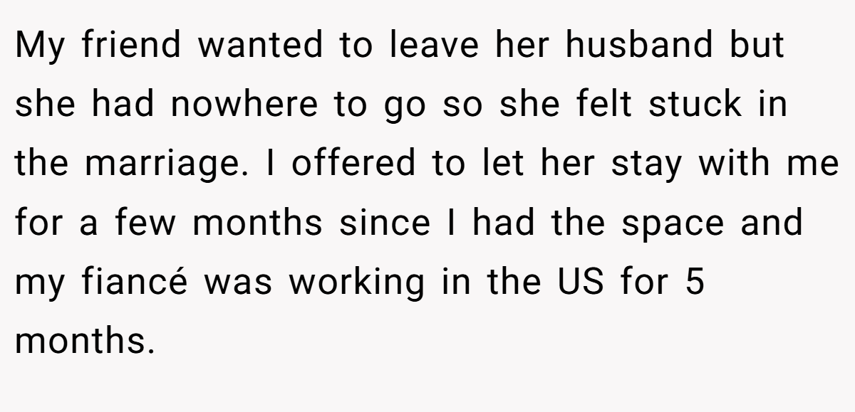 My friend wanted to leave her husband but she had nowhere to go so she felt stuck in the marriage. I offered to let her stay with me for a few months since I had the space and my fiancé was working in the US for 5 months.
