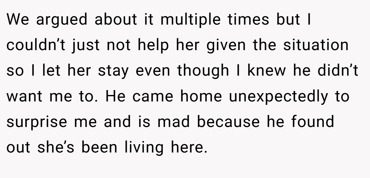 We argued about it multiple times but I couldn’t just not help her given the situation so I let her stay even though I knew he didn’t want me to. He came home unexpectedly to surprise me and is mad because he found out she’s been living here.