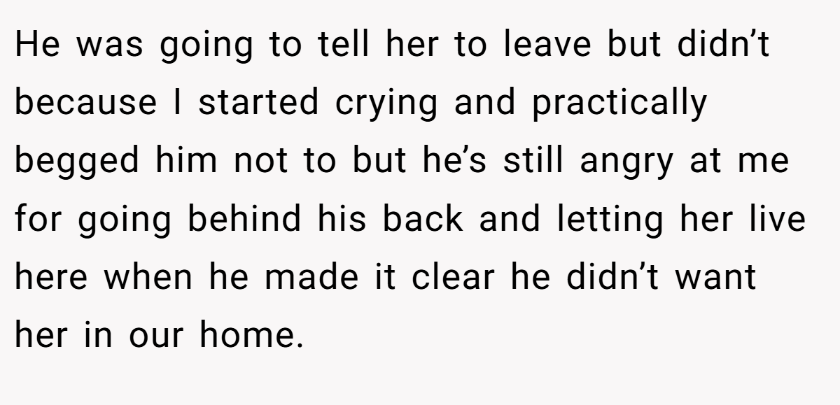 He was going to tell her to leave but didn’t because I started crying and practically begged him not to but he’s still angry at me for going behind his back and letting her live here when he made it clear he didn’t want her in our home.