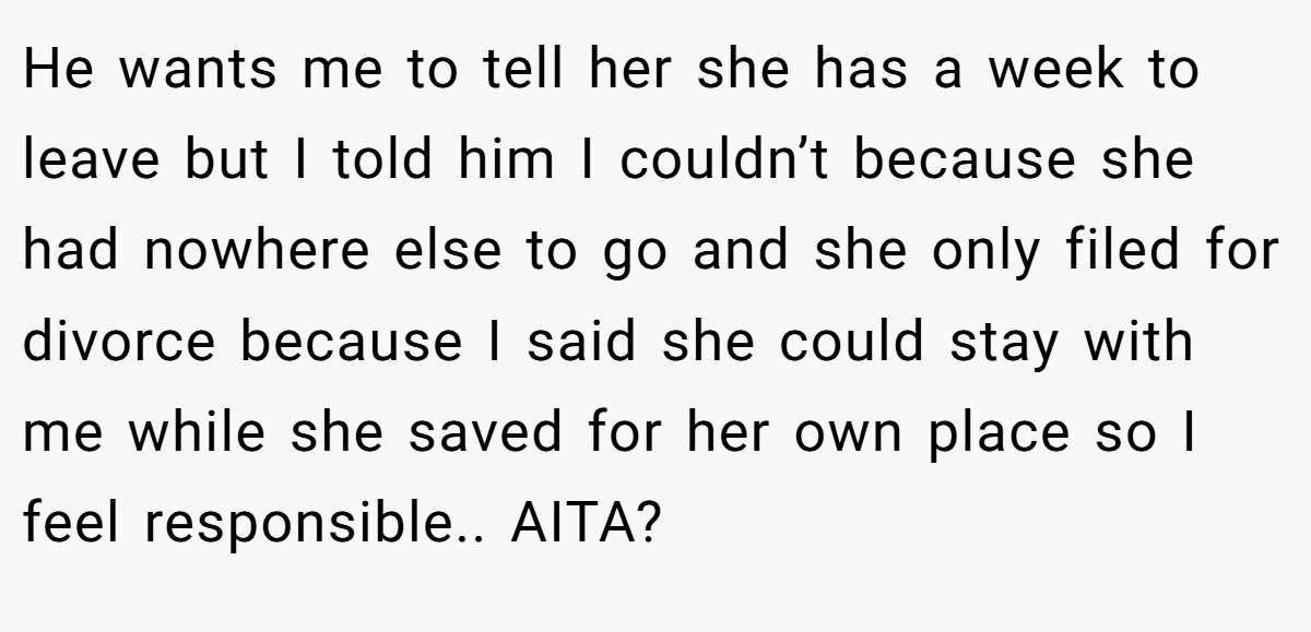 He wants me to tell her she has a week to leave but I told him I couldn’t because she had nowhere else to go and she only filed for divorce because I said she could stay with me while she saved for her own place so I feel responsible.. AITA?