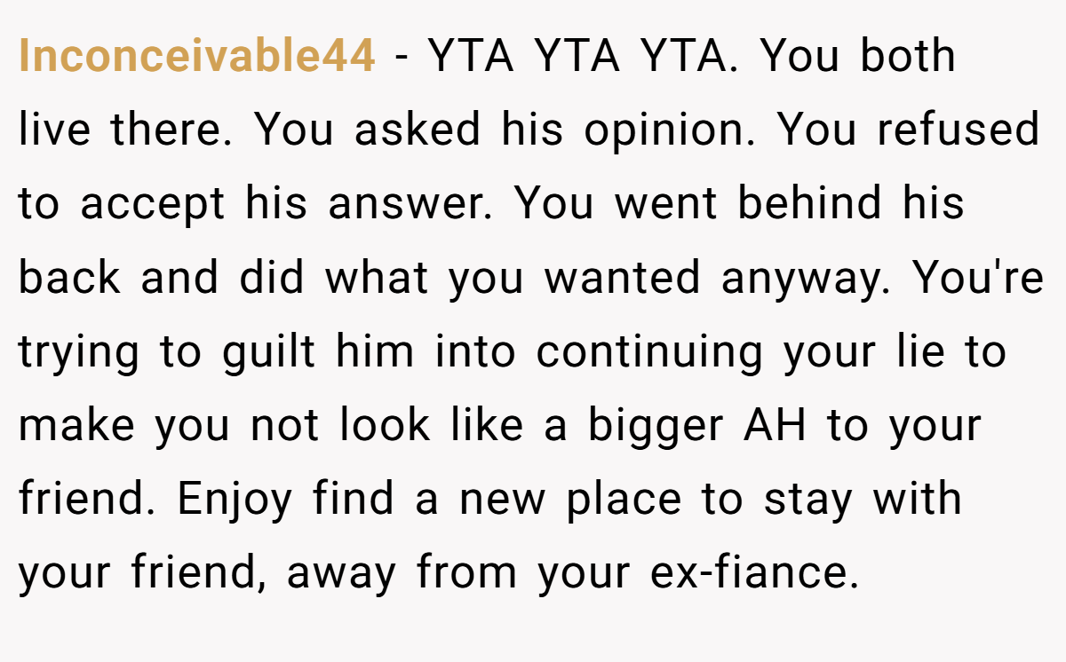 Inconceivable44 − YTA YTA YTA. You both live there. You asked his opinion. You refused to accept his answer. You went behind his back and did what you wanted anyway. You're trying to guilt him into continuing your lie to make you not look like a bigger AH to your friend. Enjoy find a new place to stay with your friend, away from your ex-fiance.