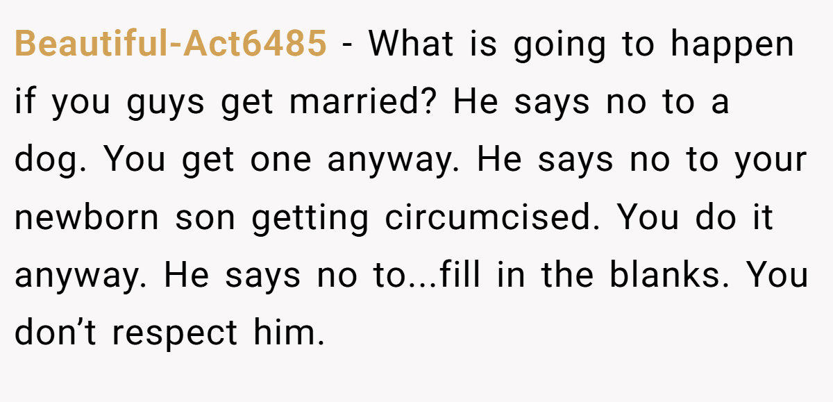 Beautiful-Act6485 − What is going to happen if you guys get married? He says no to a dog. You get one anyway. He says no to your newborn son getting circumcised. You do it anyway. He says no to...fill in the blanks. You don’t respect him.