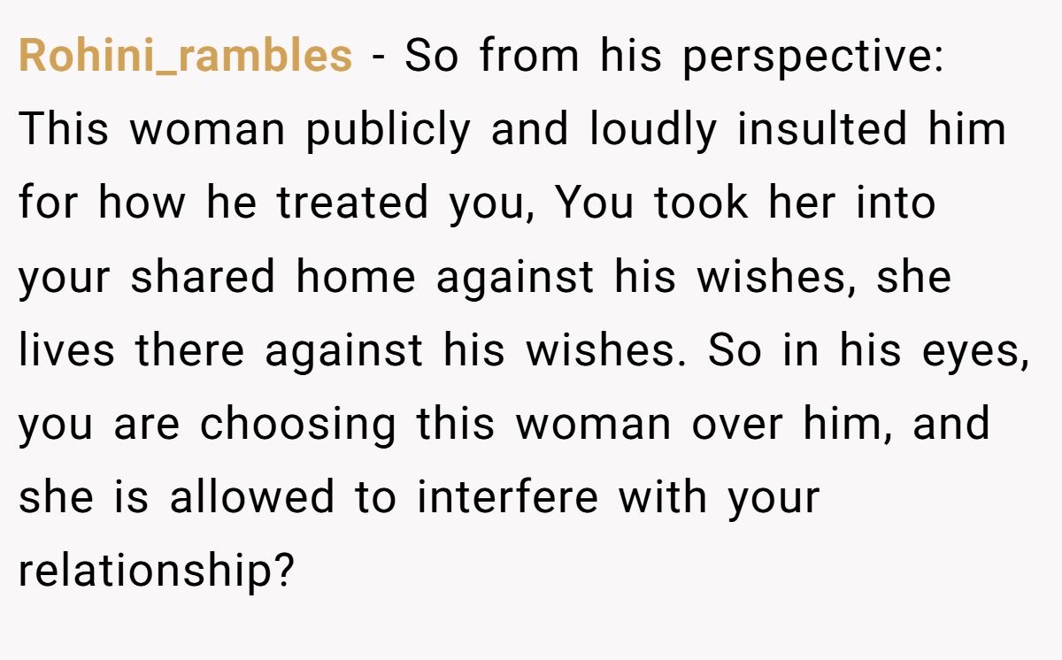 Rohini_rambles − So from his perspective: This woman publicly and loudly insulted him for how he treated you, You took her into your shared home against his wishes, she lives there against his wishes. So in his eyes, you are choosing this woman over him, and she is allowed to interfere with your relationship?