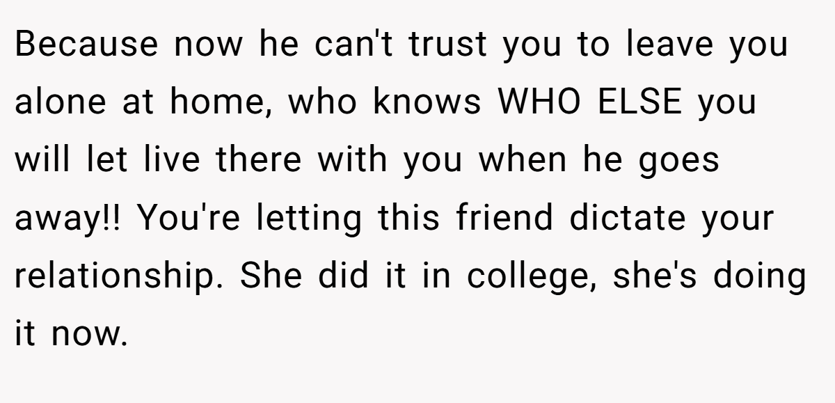Because now he can't trust you to leave you alone at home, who knows WHO ELSE you will let live there with you when he goes away!! You're letting this friend dictate your relationship. She did it in college, she's doing it now.