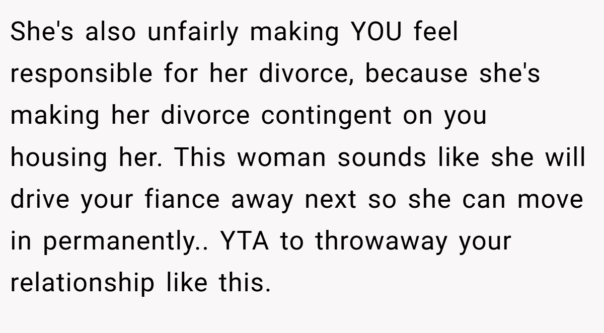 She's also unfairly making YOU feel responsible for her divorce, because she's making her divorce contingent on you housing her. This woman sounds like she will drive your fiance away next so she can move in permanently.. YTA to throwaway your relationship like this.