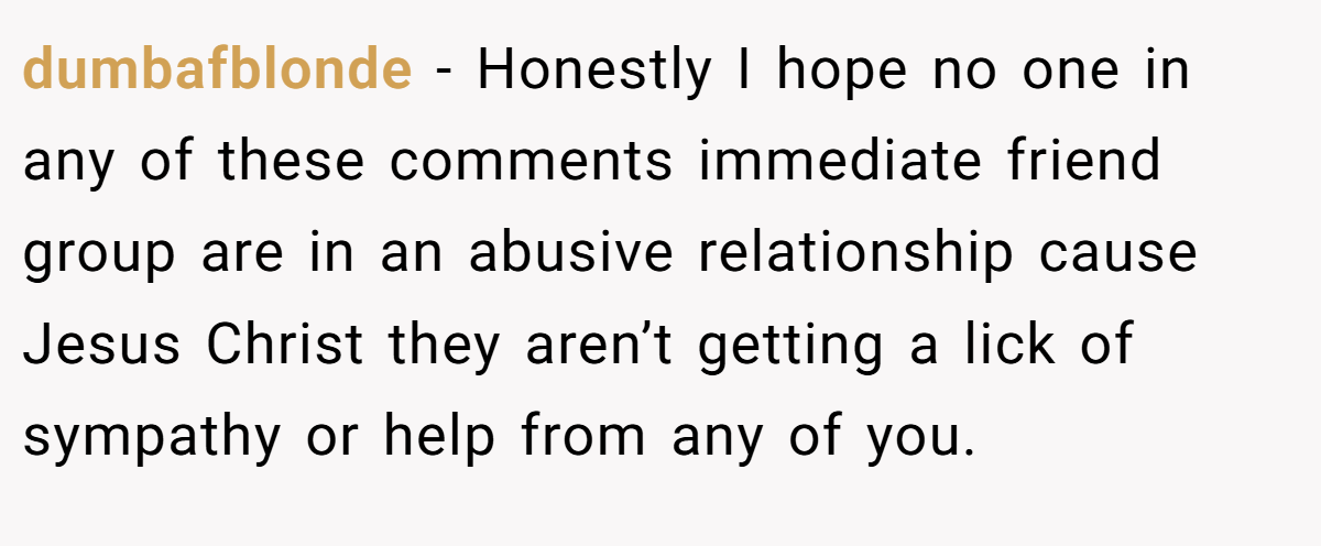 dumbafblonde − Honestly I hope no one in any of these comments immediate friend group are in an abusive relationship cause Jesus Christ they aren’t getting a lick of sympathy or help from any of you.