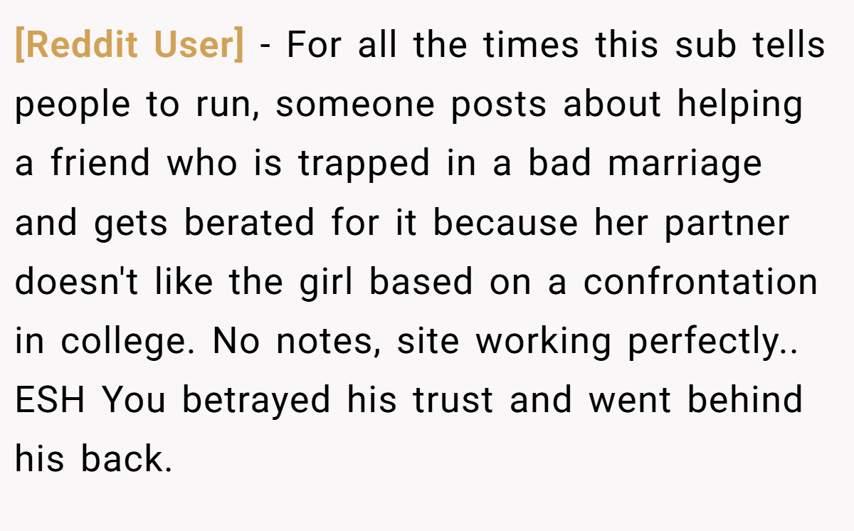 [Reddit User] − For all the times this sub tells people to run, someone posts about helping a friend who is trapped in a bad marriage and gets berated for it because her partner doesn't like the girl based on a confrontation in college. No notes, site working perfectly.. ESH You betrayed his trust and went behind his back.
