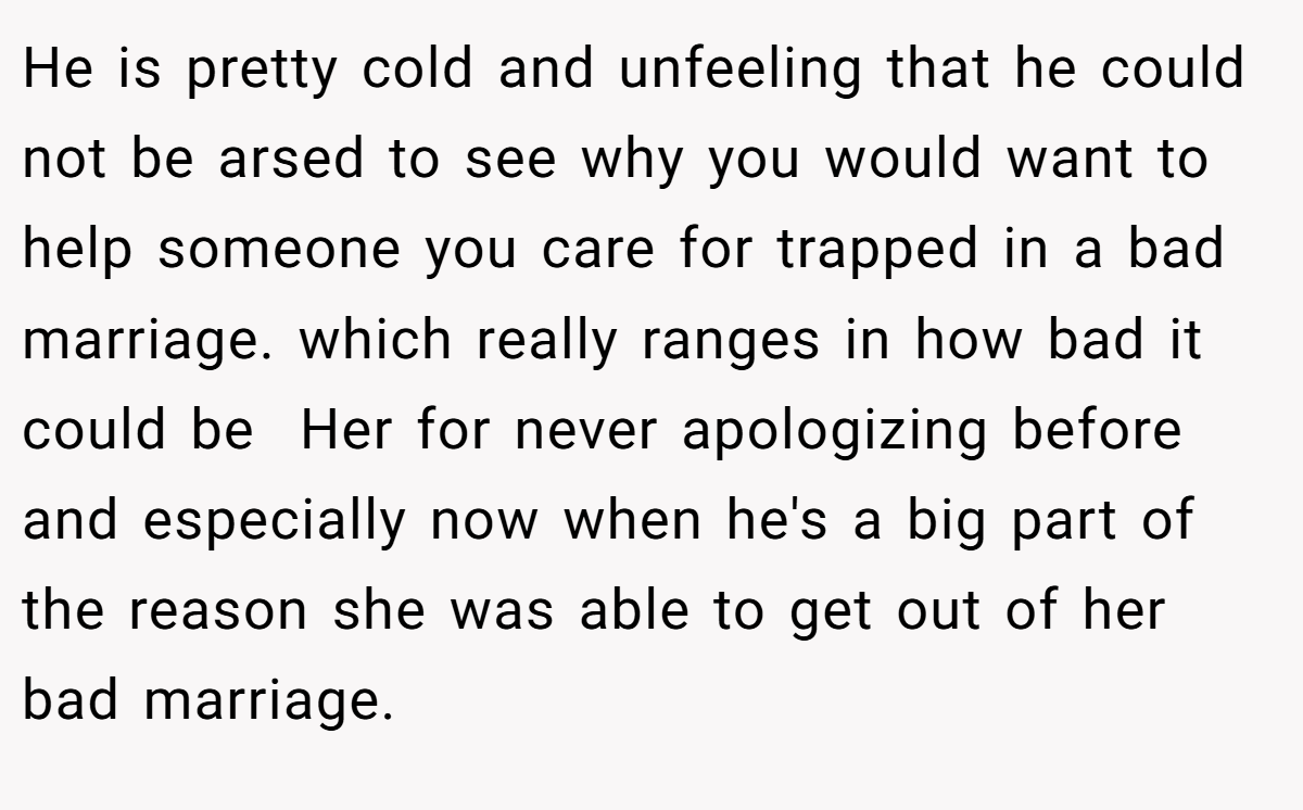 He is pretty cold and unfeeling that he could not be arsed to see why you would want to help someone you care for trapped in a bad marriage. which really ranges in how bad it could be  Her for never apologizing before and especially now when he's a big part of the reason she was able to get out of her bad marriage.