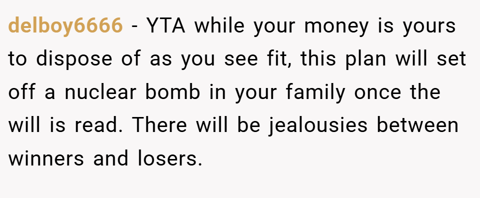 delboy6666 − YTA while your money is yours to dispose of as you see fit, this plan will set off a nuclear bomb in your family once the will is read. There will be jealousies between winners and losers.