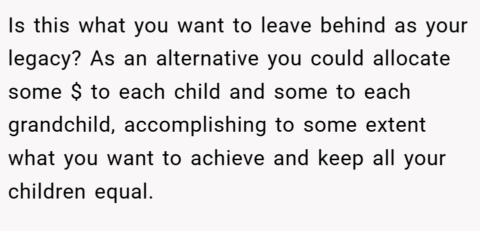Is this what you want to leave behind as your legacy? As an alternative you could allocate some $ to each child and some to each grandchild, accomplishing to some extent what you want to achieve and keep all your children equal.