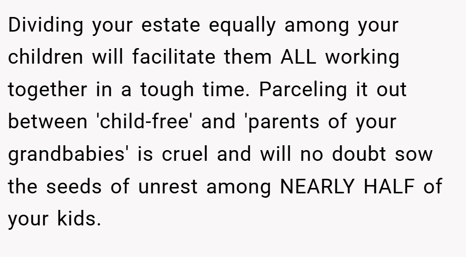 Dividing your estate equally among your children will facilitate them ALL working together in a tough time. Parceling it out between 'child-free' and 'parents of your grandbabies' is cruel and will no doubt sow the seeds of unrest among NEARLY HALF of your kids.