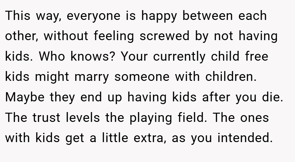 This way, everyone is happy between each other, without feeling screwed by not having kids. Who knows? Your currently child free kids might marry someone with children. Maybe they end up having kids after you die. The trust levels the playing field. The ones with kids get a little extra, as you intended.