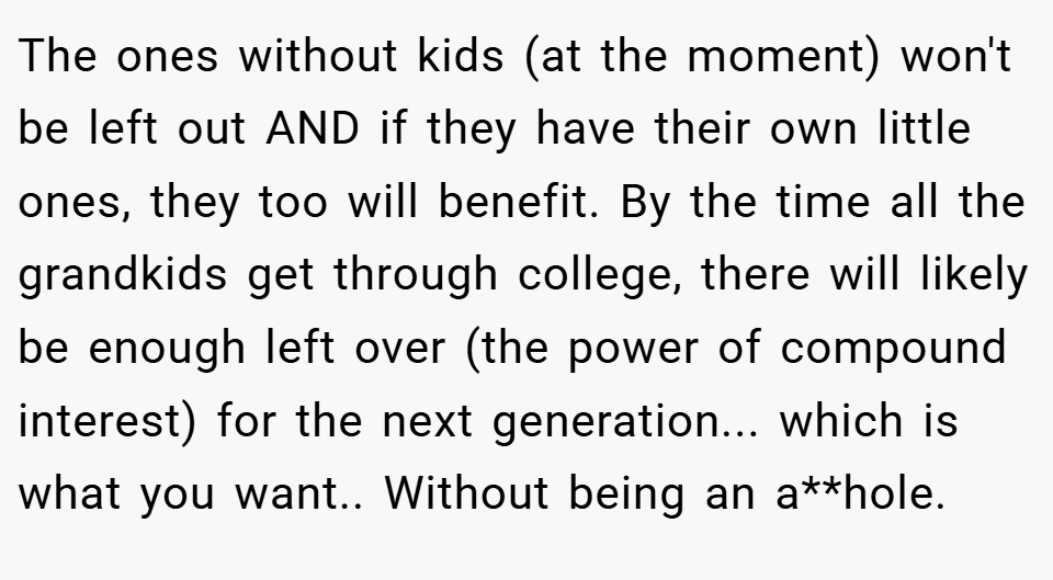The ones without kids (at the moment) won't be left out AND if they have their own little ones, they too will benefit. By the time all the grandkids get through college, there will likely be enough left over (the power of compound interest) for the next generation... which is what you want.. Without being an a**hole.