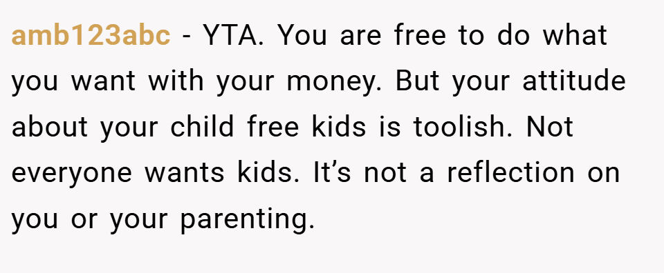 amb123abc − YTA. You are free to do what you want with your money. But your attitude about your child free kids is toolish. Not everyone wants kids. It’s not a reflection on you or your parenting.