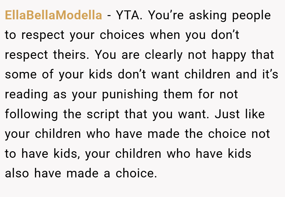 EllaBellaModella − YTA. You’re asking people to respect your choices when you don’t respect theirs. You are clearly not happy that some of your kids don’t want children and it’s reading as your punishing them for not following the script that you want. Just like your children who have made the choice not to have kids, your children who have kids also have made a choice.