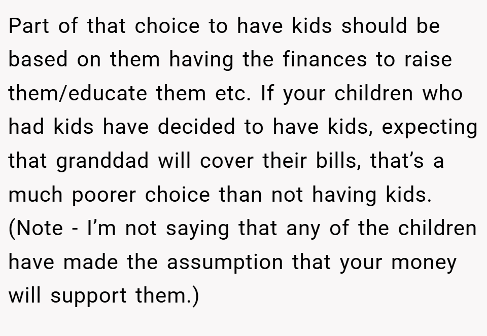 Part of that choice to have kids should be based on them having the finances to raise them/educate them etc. If your children who had kids have decided to have kids, expecting that granddad will cover their bills, that’s a much poorer choice than not having kids. (Note - I’m not saying that any of the children have made the assumption that your money will support them.)