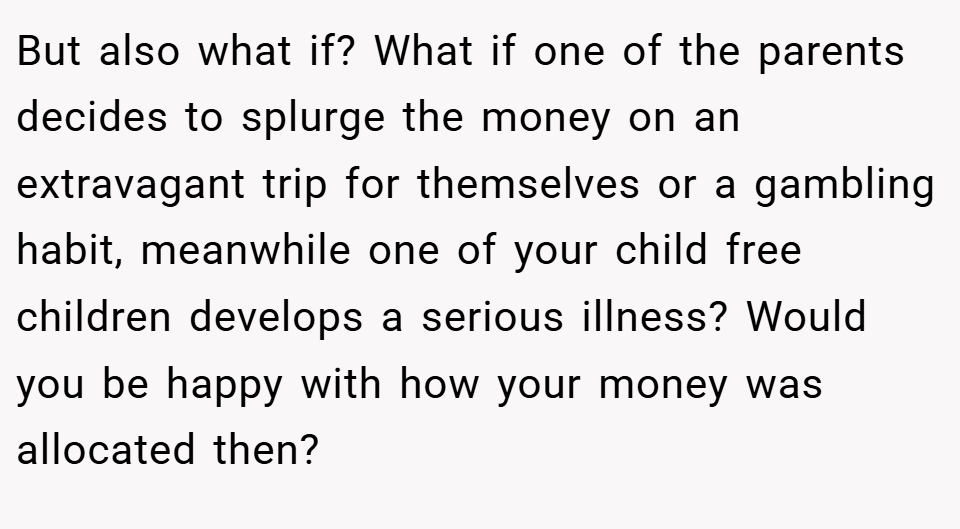 But also what if? What if one of the parents decides to splurge the money on an extravagant trip for themselves or a gambling habit, meanwhile one of your child free children develops a serious illness? Would you be happy with how your money was allocated then?