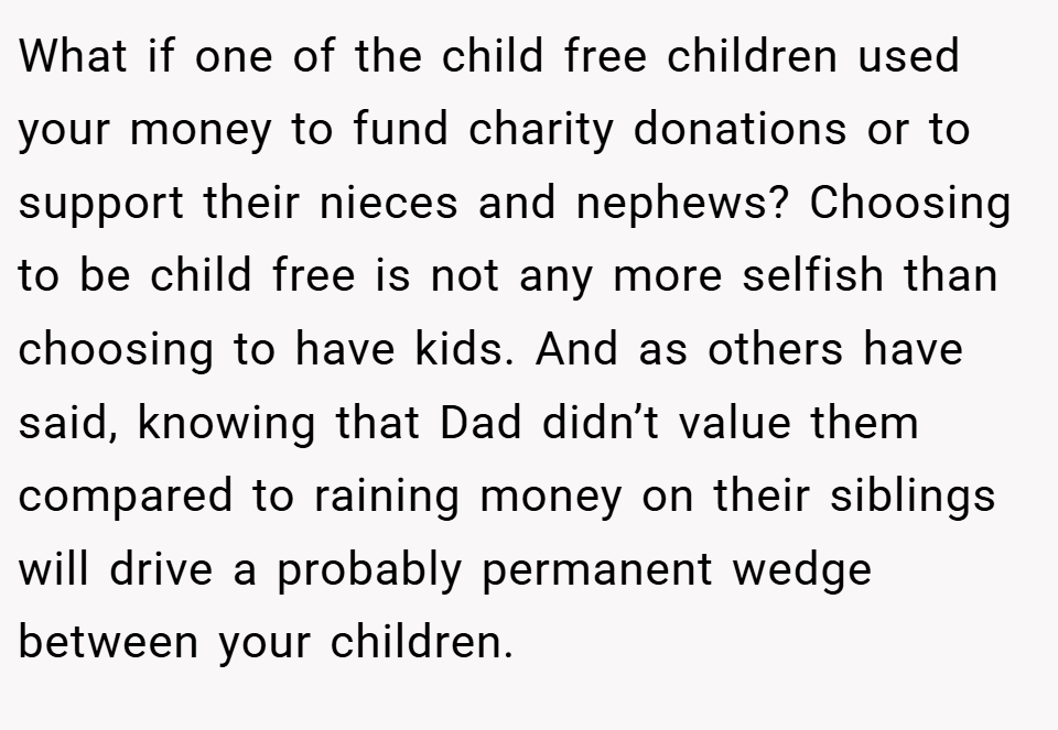 What if one of the child free children used your money to fund charity donations or to support their nieces and nephews? Choosing to be child free is not any more selfish than choosing to have kids. And as others have said, knowing that Dad didn’t value them compared to raining money on their siblings will drive a probably permanent wedge between your children.